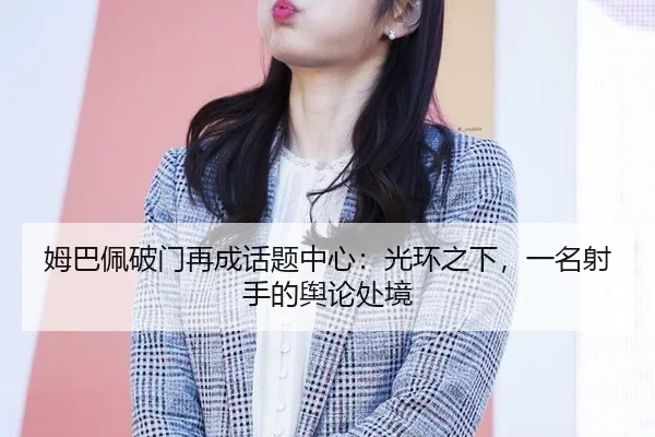 姆巴佩破门再成话题中心：光环之下，一名射手的舆论处境